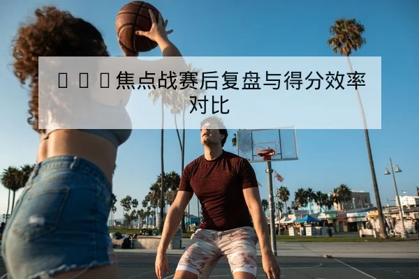NBA焦点战赛后复盘与得分效率对比