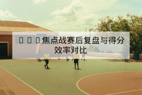 NBA焦点战赛后复盘与得分效率对比